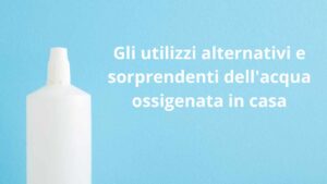 Gli utilizzi alternativi e sorprendenti dell’acqua ossigenata in casa